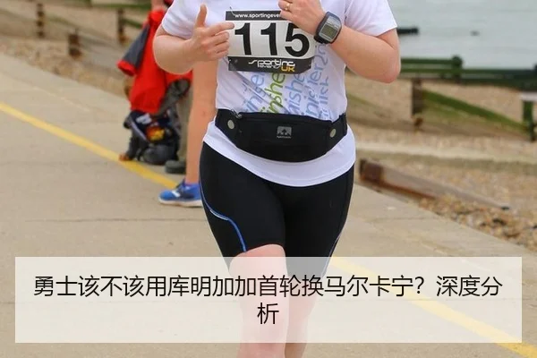 勇士该不该用库明加加首轮换马尔卡宁？深度分析